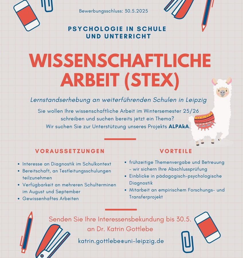 zur Vergrößerungsansicht des Bildes: Informationsplakat zur wissenschaftlichen Arbeit im Studiengang Psychologie an Schulen und im Unterricht (Staatsexamen) im Rahmen des Projekts ALPakA. Das Plakat ruft zur Bewerbung für eine Lernstandserhebung an weiterführenden Schulen in Leipzig für das Wintersemester 2025/26 auf. Es nennt Voraussetzungen (z. B. Interesse an Diagnostik, Teilnahme an Schulungen, Verfügbarkeit im August/September) und Vorteile (z. B. frühe Themenvergabe, Einblicke in Diagnostik, Mitarbeit am Forschungsprojekt). Einsendeschluss für Interessenbekundungen ist der 30.5.2025. Kontaktperson ist Dr. Katrin Gottlebe. Grafische Elemente: Bücher, Stifte und ein gezeichnetes Alpaka.